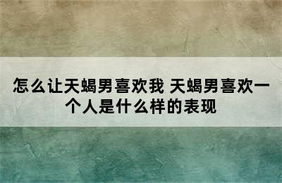 怎么让天蝎男喜欢我 天蝎男喜欢一个人是什么样的表现